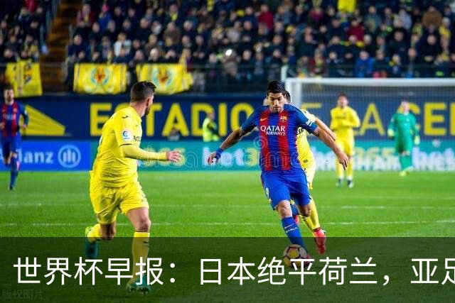 世界杯早报：日本绝平荷兰，亚足联球队仍不败 德国7-1大胜库拉索